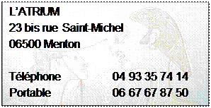 Zone de Texte: LATRIUM
23 bis rue Saint-Michel 
06500 Menton

Tlphone		 04 93 35 74 14
Portable     	   	 06 67 67 87 50
